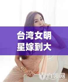 台湾女明星嫁到大陆,双重身份下的婚恋与文化交融之旅