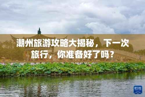 潮州旅游攻略大揭秘,下一次旅行,你准备好了吗?