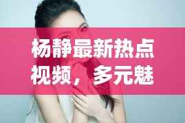 杨静最新热点视频,多元魅力展现风采!