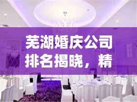 芜湖婚庆公司排名揭晓，精选优质婚庆机构榜单！